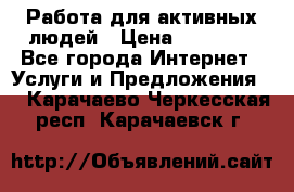 Работа для активных людей › Цена ­ 40 000 - Все города Интернет » Услуги и Предложения   . Карачаево-Черкесская респ.,Карачаевск г.